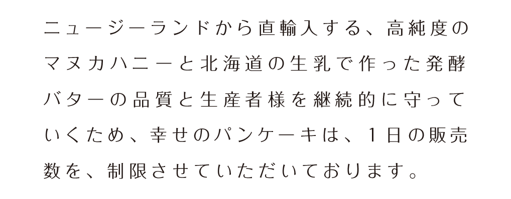 お届けしたいのは『幸せ』をたっぷり込めたパンケーキ。上質な素材にこだわって徹底した温度管理で焼き上げる「幸せのパンケーキ」。マヌカハニーと新鮮なホイップバターが ふわふわ で濃厚なパンケーキの味を引き立たせ「幸せ」が口の中にひろがります。