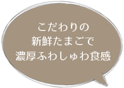 こだわりの 新鮮たまごで 濃厚ふわしゅわ食感